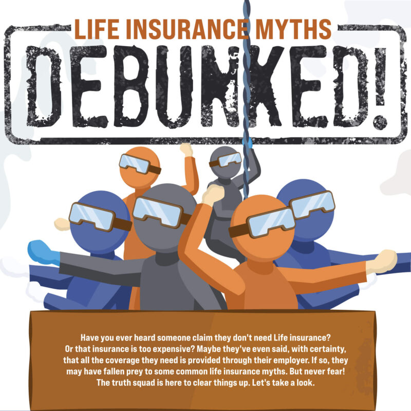 Life Insurance Myths Debunked! Have you ever heard someone claim they don't need Life insurance? Or that insurance is too expensive? Maybe they've even said, with certainty, that all the coverage they need is provided through their employer. If so, they may have fallen prey to some common life insurance myths.